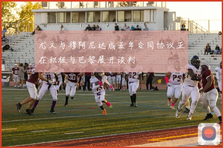 尤文与穆阿尼达成五年合同协议正在积极与巴黎展开谈判