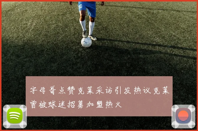 字母哥点赞克莱采访引发热议克莱曾被球迷招募加盟热火