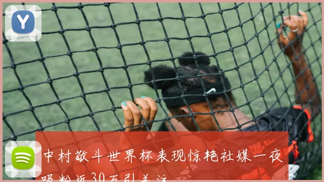 中村敬斗世界杯表现惊艳社媒一夜吸粉近30万引关注