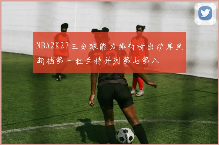 NBA2K27三分球能力排行榜出炉库里断档第一杜兰特并列第七第八