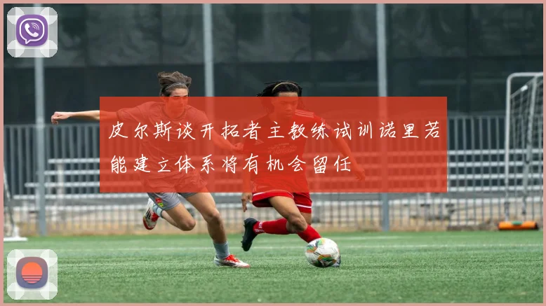 皮尔斯谈开拓者主教练试训诺里若能建立体系将有机会留任