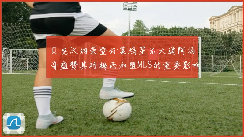 贝克汉姆荣登好莱坞星光大道阿汤哥盛赞其对梅西加盟MLS的重要影响