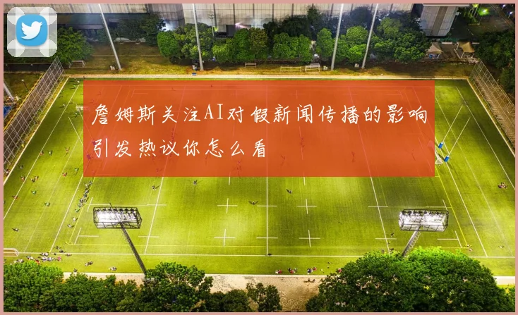 詹姆斯关注AI对假新闻传播的影响引发热议你怎么看