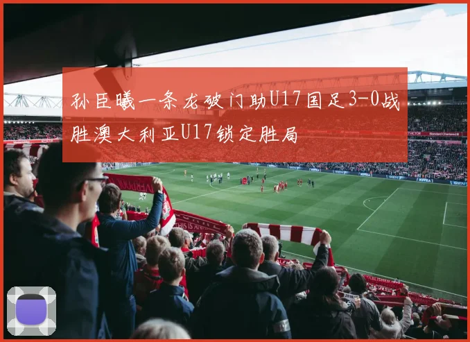 孙臣曦一条龙破门助U17国足3-0战胜澳大利亚U17锁定胜局