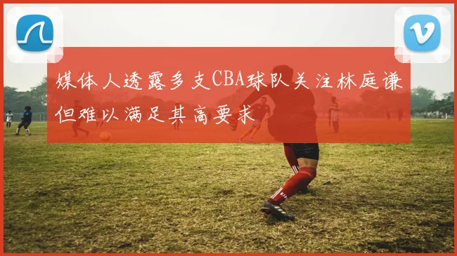 媒体人透露多支CBA球队关注林庭谦但难以满足其高要求