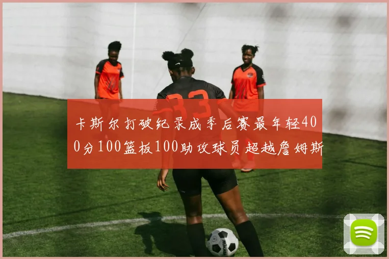 卡斯尔打破纪录成季后赛最年轻400分100篮板100助攻球员超越詹姆斯荣耀时刻