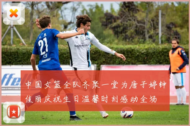 中国女篮全队齐聚一堂为唐子婷钟佳丽庆祝生日温馨时刻感动全场