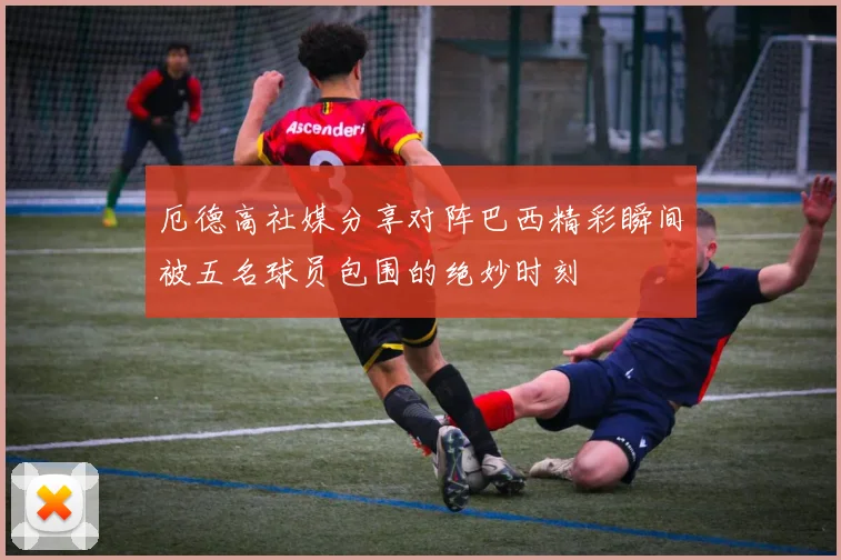 厄德高社媒分享对阵巴西精彩瞬间被五名球员包围的绝妙时刻