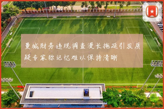 曼城财务违规调查漫长拖延引发质疑专家称记忆难以保持清晰