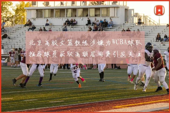 北京高校女篮教练涉嫌为WCBA球队推荐球员获取高额居间费引发关注