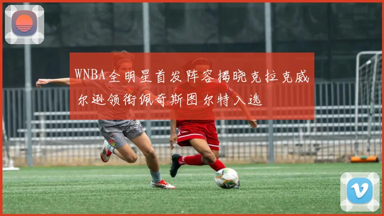 WNBA全明星首发阵容揭晓克拉克威尔逊领衔佩奇斯图尔特入选