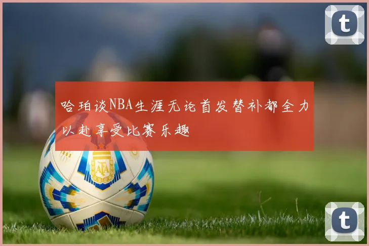 哈珀谈NBA生涯无论首发替补都全力以赴享受比赛乐趣