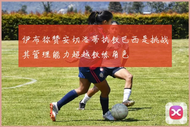 伊布称赞安切洛蒂执教巴西是挑战其管理能力超越教练角色