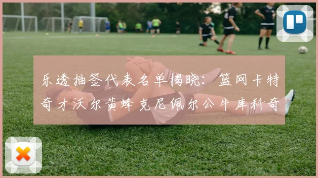 乐透抽签代表名单揭晓：篮网卡特奇才沃尔黄蜂克尼佩尔公牛库科奇齐聚一堂
