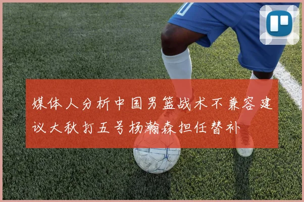 媒体人分析中国男篮战术不兼容建议大秋打五号杨瀚森担任替补