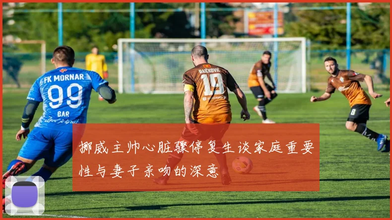 挪威主帅心脏骤停复生谈家庭重要性与妻子亲吻的深意