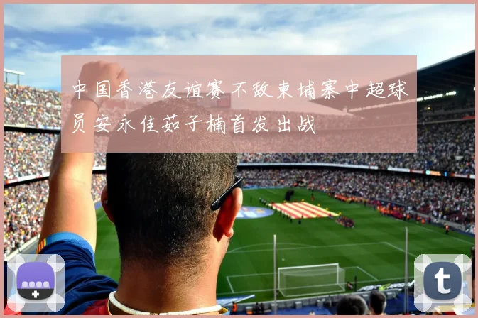 中国香港友谊赛不敌柬埔寨中超球员安永佳茹子楠首发出战