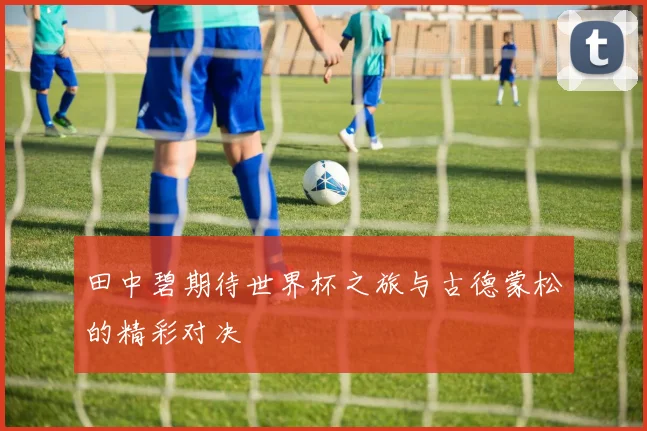 田中碧期待世界杯之旅与古德蒙松的精彩对决
