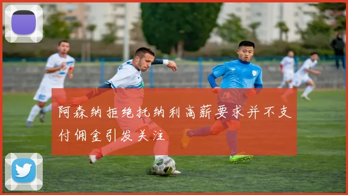 阿森纳拒绝托纳利高薪要求并不支付佣金引发关注