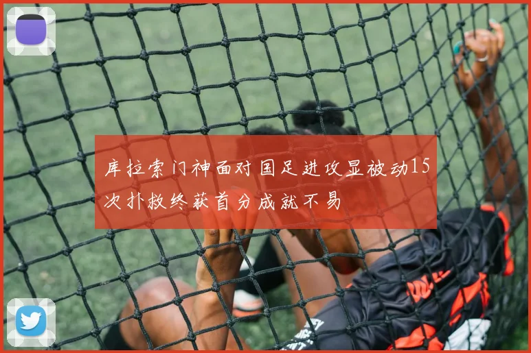 库拉索门神面对国足进攻显被动15次扑救终获首分成就不易