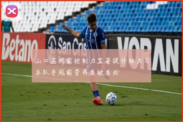 山口茜网前控制力显著提升助力日本队夺冠前景再度被看好